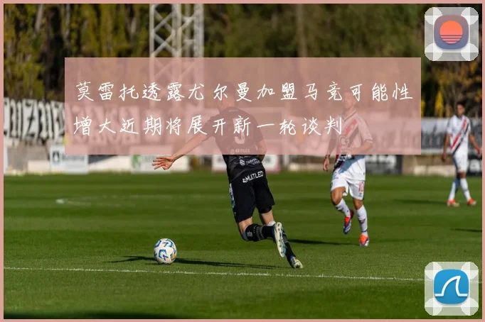 莫雷托透露尤尔曼加盟马竞可能性增大近期将展开新一轮谈判