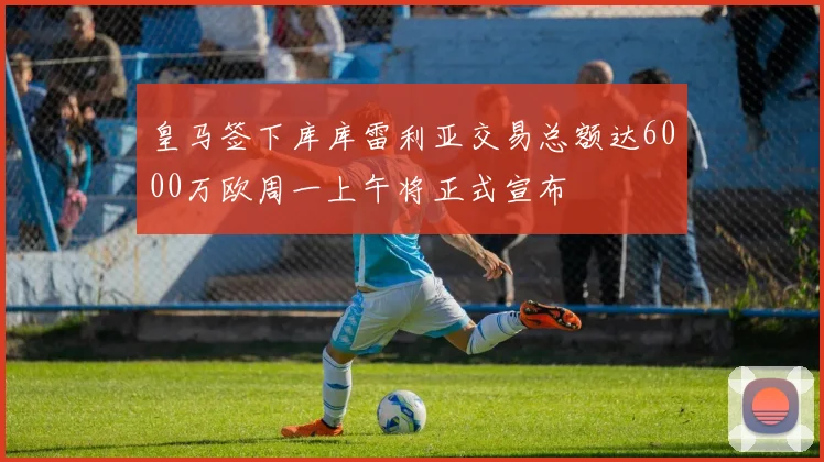 皇马签下库库雷利亚交易总额达6000万欧周一上午将正式宣布