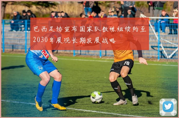 巴西足协宣布国家队教练组续约至2030年展现长期发展战略