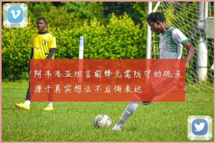 阿韦洛亚坦言前锋无需防守的观点源于真实想法不后悔表达