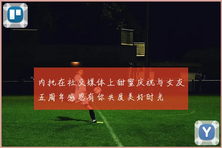 内托在社交媒体上甜蜜庆祝与女友五周年感恩有你共度美好时光