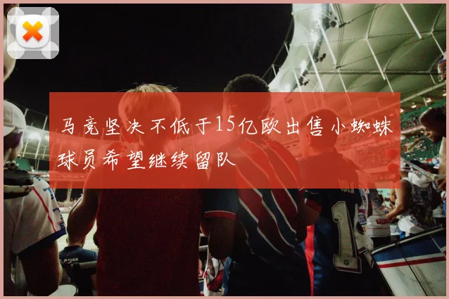 马竞坚决不低于15亿欧出售小蜘蛛球员希望继续留队