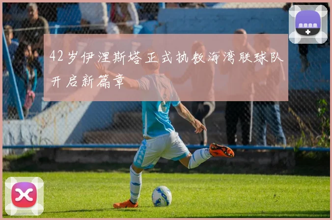 42岁伊涅斯塔正式执教海湾联球队开启新篇章