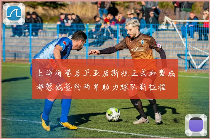 上海海港后卫亚历斯祖正式加盟成都蓉城签约两年助力球队新征程