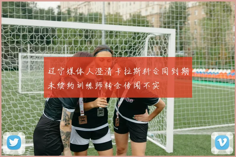 辽宁媒体人澄清卡拉斯科合同到期未续约训练师转会传闻不实