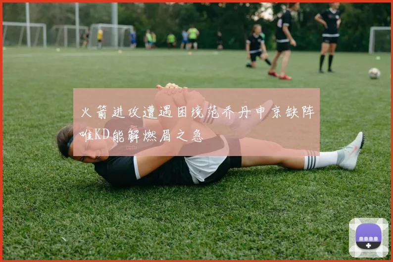火箭进攻遭遇困境范乔丹申京缺阵唯KD能解燃眉之急