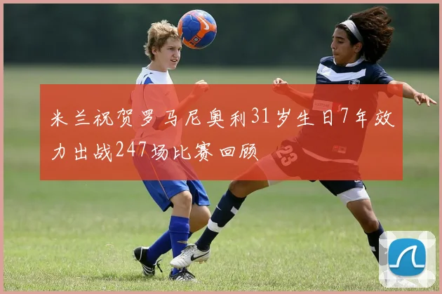 米兰祝贺罗马尼奥利31岁生日7年效力出战247场比赛回顾